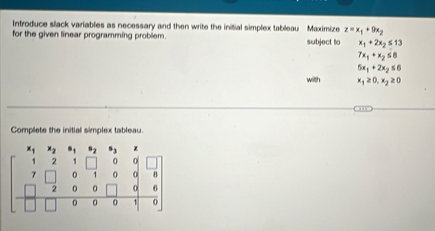 Introduce slack variables as necessary and then write the initial simplex tableau Maximize z=x_1+9x_2
for the given linear programming problem. subject to x_1+2x_2≤ 13
7x_1+x_2≤ 8
5x_1+2x_2≤ 6
with x_1≥ 0, x_2≥ 0
Complete the initial simplex tableau.
x_2 B_2
beginbmatrix 1&2&1&□ &0&□  7&□ &0&1&0&0&6 □ &0&0&□ &0&6 □ &0&0&0&1&0&6 hline □ &0&0&0&1&0endbmatrix