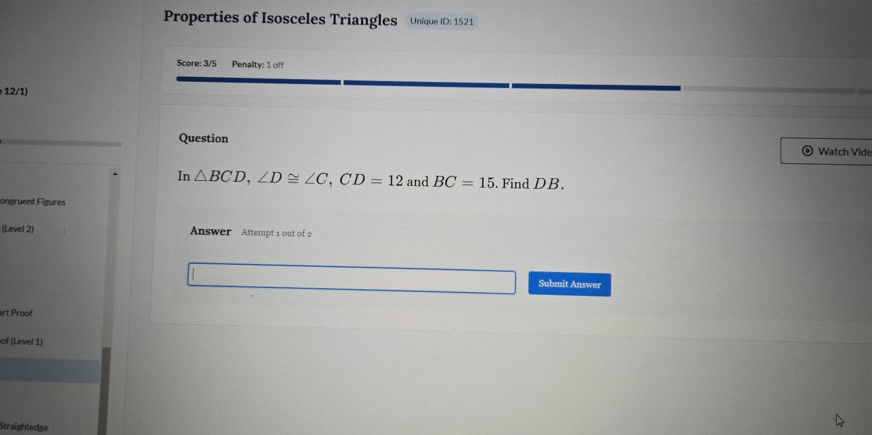 Properties of Isosceles Triangles Unique ID: 1521 
Score: 3/5 Penalty: 1 off 
12/1) 
Question Watch Vide 
In △ BCD, ∠ D≌ ∠ C, CD=12 and BC=15. Find DB. 
ongruent Figures 
(Level 2) Answer Attempt 1 out of 2 
Submit Answer 
art Proof 
of (Level 1) 
Straightedge