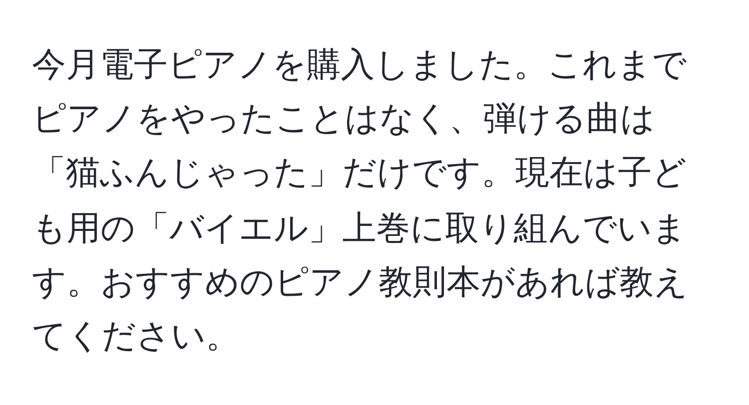 今月電子ピアノを購入しました。これまでピアノをやったことはなく、弾ける曲は「猫ふんじゃった」だけです。現在は子ども用の「バイエル」上巻に取り組んでいます。おすすめのピアノ教則本があれば教えてください。