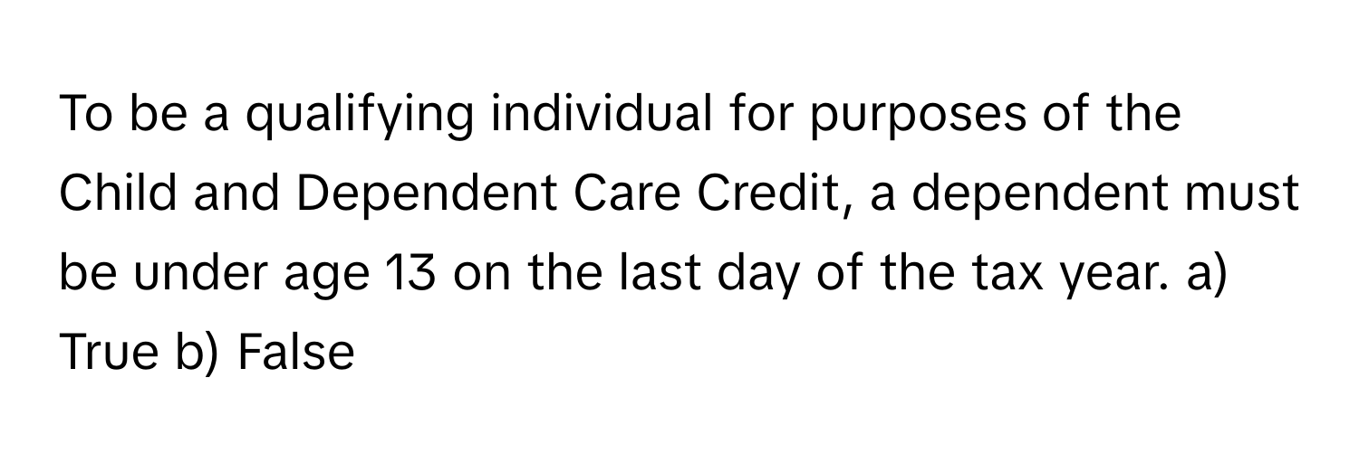 To be a qualifying individual for purposes of the Child and Dependent Care Credit, a dependent must be under age 13 on the last day of the tax year.  a) True  b) False