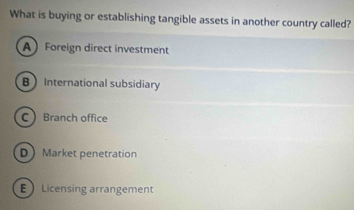 What is buying or establishing tangible assets in another country called?
AForeign direct investment
BInternational subsidiary
C Branch office
D Market penetration
E Licensing arrangement