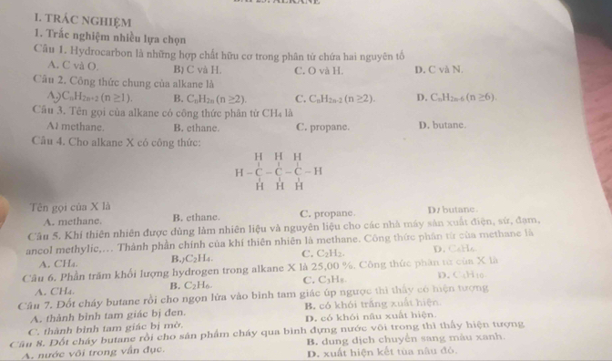 tRÁC NGHIệM
1. Trắc nghiệm nhiều lựa chọn
Câu 1. Hydrocarbon là những hợp chất hữu cơ trong phân tử chứa hai nguyên tố
A. C và O. B) C và H. C. O và H. D. C và N.
Câu 2. Công thức chung của alkane là
A) C_nH_2n+2(n≥ 1). B. C_nH_2n(n≥ 2). C. C_nH_2n-2(n≥ 2). D. C_nH_2n-6(n≥ 6).
Cầu 3. Tên gọi của alkane có công thức phân từ CH_4 là
At methane. B. ethane. C. propane. D. butane
Câu 4. Cho alkane X có công thức:
H-beginarrayr HHH C-C-C-C-H HHHendarray
Tên gọi của X là C. propane. D/ butane.
A. methane. B. ethane.
Câu 5. Khí thiên nhiên được đùng làm nhiên liệu và nguyên liệu cho các nhà máy sản xuất điện, sứ, đạm,
ancol methylic,... Thành phần chính của khí thiên nhiên là methane. Công thức phần từ của methane là
A. CHa. L4. C. C_2H_2. D. C₆Hs
B. C_21
Câu 6. Phần trăm khối lượng hydrogen trong alkane X là 25,00 %. Công thức phần từ của X là
A. CHa.
B. C_2H_6. C. C_3H_1 D. CaH_10
Câu 7. Đốt cháy butane rồi cho ngọn lửa vào bình tam giác úp ngược thì thấy có hiện tượng
A. thành bình tam giác bị đen. B. có khói trắng xuất hiện
C. thành bình tam giác bị mờ. D. có khói nâu xuất hiện.
Câu 8. Đốt cháy butane rồi cho sản phẩm cháy qua bình đựng nước või trong thì thấy hiện tượng
B. dung dịch chuyển sang màu xanh.
A. nước vôi trong vẫn đục. D. xuất hiện kết tùa nâu đỏ.