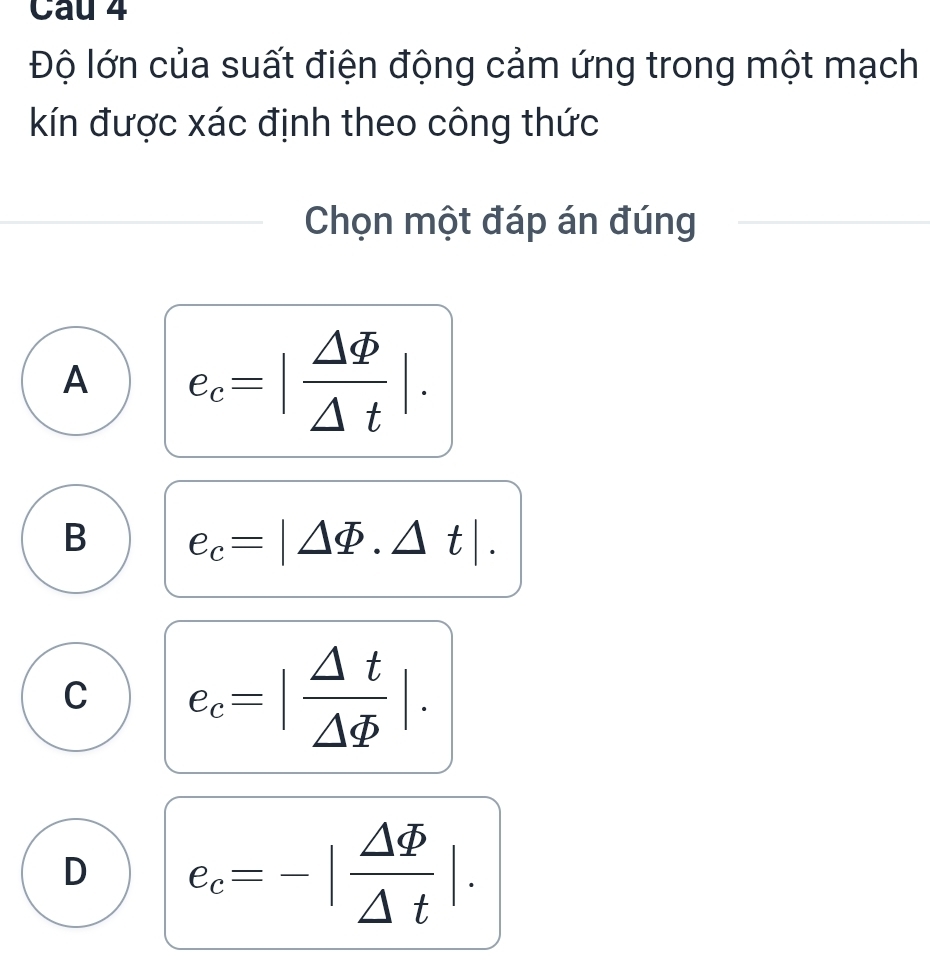 Độ lớn của suất điện động cảm ứng trong một mạch
kín được xác định theo công thức
Chọn một đáp án đúng
A e_c=| Delta varPhi /Delta t |.
B e_c=|△ varPhi .△ t|.
C e_c=| △ t/△ varPhi  |.
D e_c=-| Delta varPhi /△ t |.