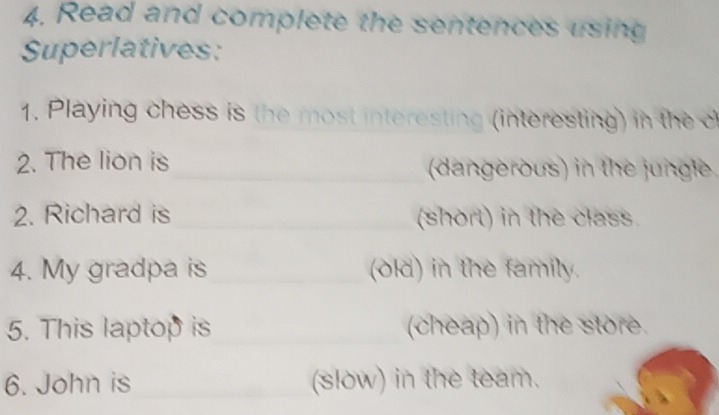 Read and complete the sentences using 
Superlatives: 
1. Playing chess is the most interesting (interesting) in the c 
2. The lion is (dangerous) in the jungle. 
2. Richard is (short) in the class. 
4. My gradpa is (old) in the family. 
5. This laptop is (cheap) in the store. 
6. John is (slow) in the team.