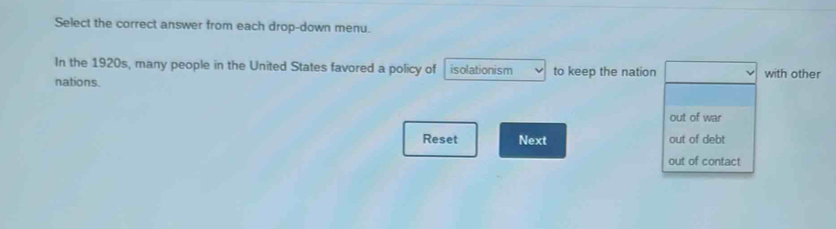 Select the correct answer from each drop-down menu.
In the 1920s, many people in the United States favored a policy of isolationism to keep the nation
nations. with other
out of war
Reset Next out of debt
out of contact