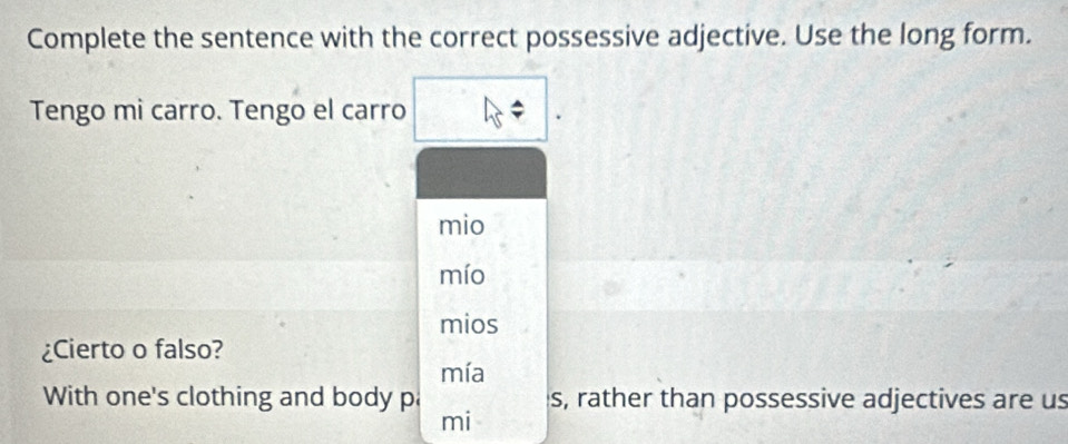 Complete the sentence with the correct possessive adjective. Use the long form. 
Tengo mi carro. Tengo el carro 
mio 
mío 
mios 
¿Cierto o falso? 
mía 
With one's clothing and body pa s, rather than possessive adjectives are us 
mi