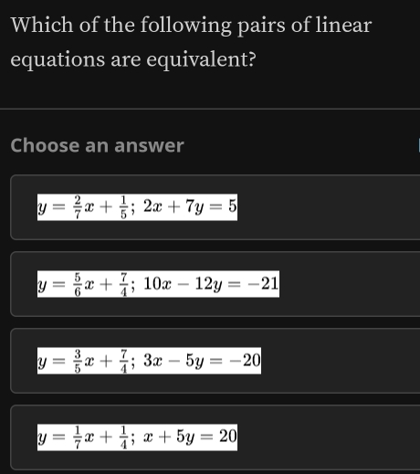 Which of the following pairs of linear
equations are equivalent?
Choose an answer
y= 2/7 x+ 1/5 ; 2x+7y=5
y= 5/6 x+ 7/4 ; 10x-12y=-21
y= 3/5 x+ 7/4 ; 3x-5y=-20
y= 1/7 x+ 1/4 ; x+5y=20