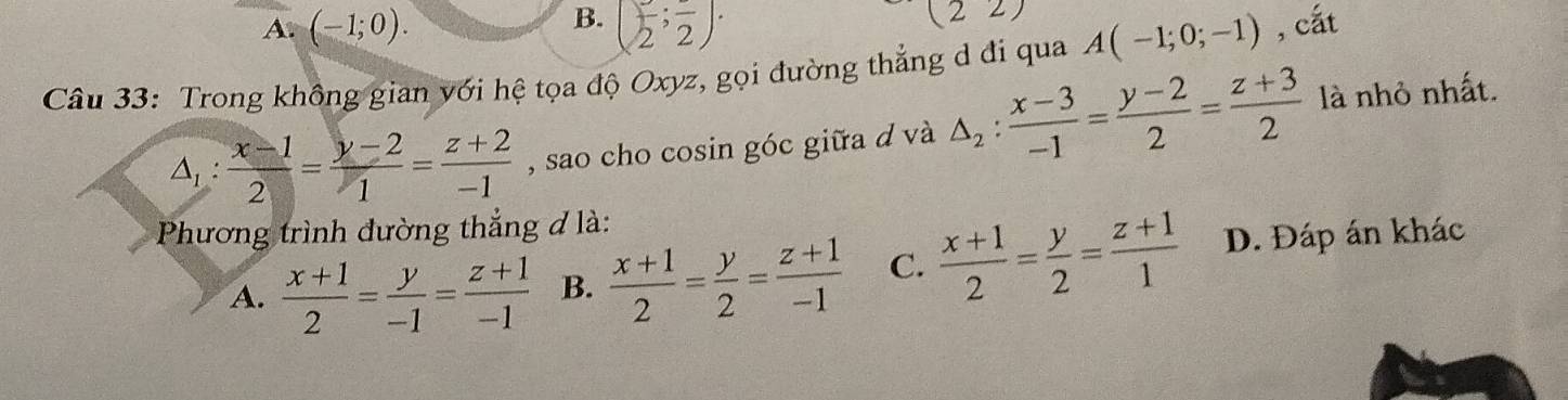 A. (-1;0). B. (frac 2;frac 2). (22)
Câu 33: Trong không gian với hệ tọa độ Oxyz, gọi đường thẳng d đi qua A(-1;0;-1) , cắt
△ _1: (x-1)/2 = (y-2)/1 = (z+2)/-1  , sao cho cosin góc giữa d và △ _2: (x-3)/-1 = (y-2)/2 = (z+3)/2  là nhỏ nhất.
Phương trình đường thẳng đ là:
A.  (x+1)/2 = y/-1 = (z+1)/-1  B.  (x+1)/2 = y/2 = (z+1)/-1  C.  (x+1)/2 = y/2 = (z+1)/1  D. Đáp án khác