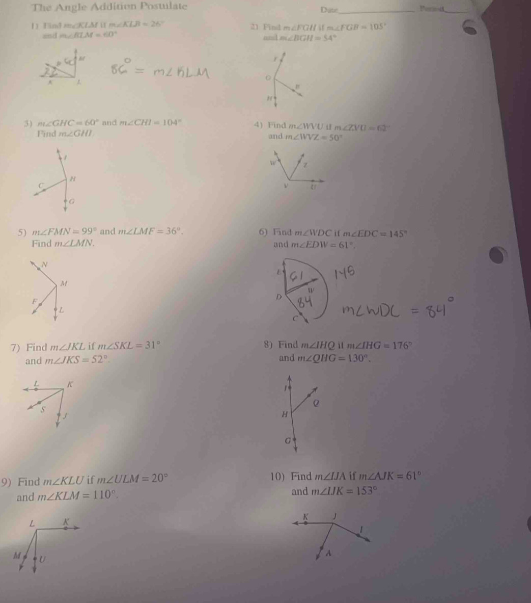 The Angle Addition Postulate Date_ 
_ 
1 Find m∠ KLM u m∠ KLB=26° 21 Fin m∠ FGH
m∠ FGB=105°
and m∠ BLM=60° anil m∠ BGH=54°
3) m∠ GHC=60° and m∠ CHI=104° 4) Find m∠ WVU m∠ ZVU=62°
Find m∠ GHI and m∠ WVZ=50°
5) m∠ FMN=99° and m∠ LMF=36°. 6) Find m∠ WDC if m∠ EDC=145°
Find m∠ LMN. and m∠ EDW=61°. 
7) Find m∠ JKL if m∠ SKL=31° 8) Find m∠ IHQ i m∠ IHG=176°
and m∠ JKS=52°. and m∠ QHG=130°. 
9) Find m∠ KLU if m∠ ULM=20° 10) Find m∠ IJA if m∠ AJK=61°
and m∠ KLM=110°. 
and m∠ IJK=153°