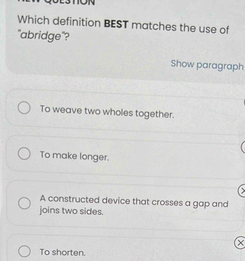 ON
Which definition BEST matches the use of
"abridge"?
Show paragraph
To weave two wholes together.
To make longer.
A constructed device that crosses a gap and
joins two sides.
X
To shorten.