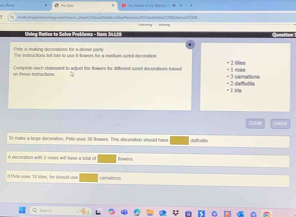 ver | Portal Pre Quiz The Bellad of the Witches
math.imaginelearing.com/lesson_player/?showDetails=falsefessons/435/activities/2290/items/37398
Leud rast.
Using Ratios to Solve Problems - Item 34128
Pete is making decorations for a dinner party
The instructions tell him to use 9 flowers for a medium-sized decoration.
2 lilies
Complete each statement to adjust the flowers for different-sized decorations based I rose
on these instructions. 3 carnations
2 daffodils
1 iris
CLEAR
To make a large decoration, Pete uses 36 flowers. This decoration should have daffodils
A decoration with 2 roses will have a total of flowers
If Pete uses 10 lilies, he should use carnations
Search