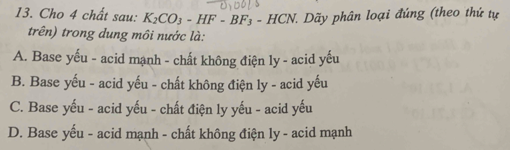 Cho 4 chất sau: K_2CO_3-HF-BF_3-HCN. 1. Dãy phân loại đúng (theo thứ tự
trên) trong dung môi nước là:
A. Base yếu - acid mạnh - chất không điện ly - acid yếu
B. Base yếu - acid yếu - chất không điện ly - acid yếu
C. Base yếu - acid yếu - chất điện ly yếu - acid yếu
D. Base yếu - acid mạnh - chất không điện ly - acid mạnh