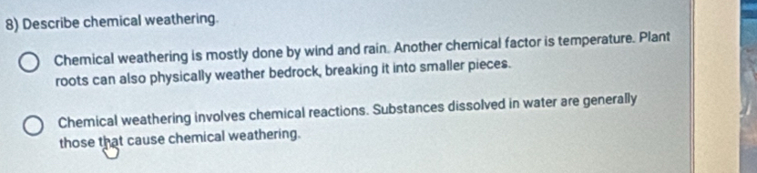 Describe chemical weathering. 
Chemical weathering is mostly done by wind and rain. Another chemical factor is temperature. Plant 
roots can also physically weather bedrock, breaking it into smaller pieces. 
Chemical weathering involves chemical reactions. Substances dissolved in water are generally 
those that cause chemical weathering.