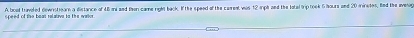 A boat travoled dewnitioarn a distance of L5mni and then came right back. If the speed of the carreal was 12 riph and the latal trip took 6 hours and 20 mninetes, Bd the averog 
speed of the baas ralatuva to the waior.