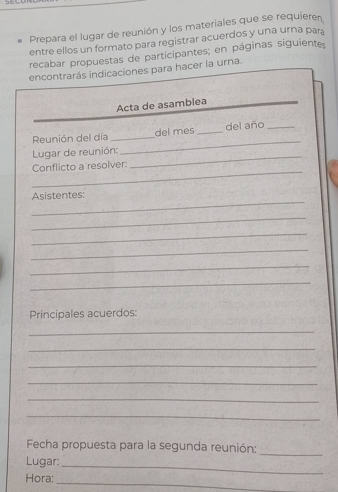 Prepara el lugar de reunión y los materiales que se requieren, 
entre ellos un formato para registrar acuerdos y una urna para 
recabar propuestas de participantes; en páginas siguientes 
encontrarás indicaciones para hacer la urna. 
Acta de asamblea 
Reunión del día _del mes _del año_ 
_ 
Lugar de reunión: 
_ 
_ 
Conflicto a resolver: 
_ 
Asistentes: 
_ 
_ 
_ 
_ 
_ 
Principales acuerdos: 
_ 
_ 
_ 
_ 
_ 
_ 
Fecha propuesta para la segunda reunión:_ 
Lugar:_ 
_ 
Hora: