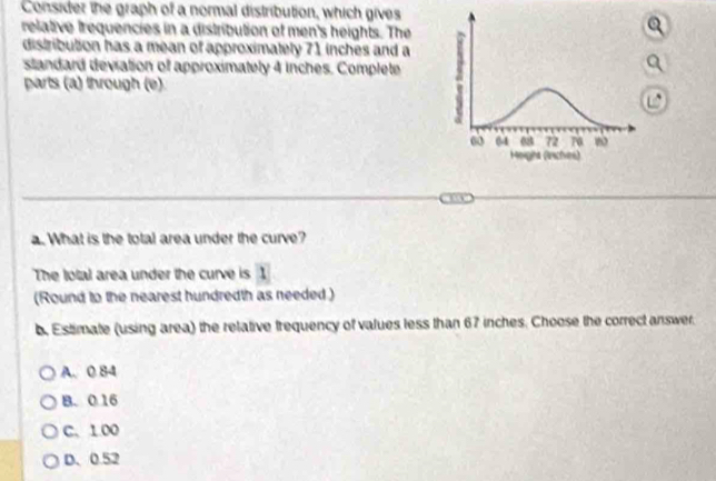 Consider the graph of a normal distribution, which gives
relative trequencies in a distribution of men's heights. The
distribution has a mean of approximately 71 inches and a
standard deviation of approximately 4 inches. Complete
parts (a) through (e)
a. What is the total area under the curve?
The lotal area under the curve is 1
(Round to the nearest hundredth as needed )
b. Estimate (using area) the relative frequency of values less than 67 inches. Choose the correct answer.
A. 0 84
B. 0 16
C. 1.00
D、 0.52