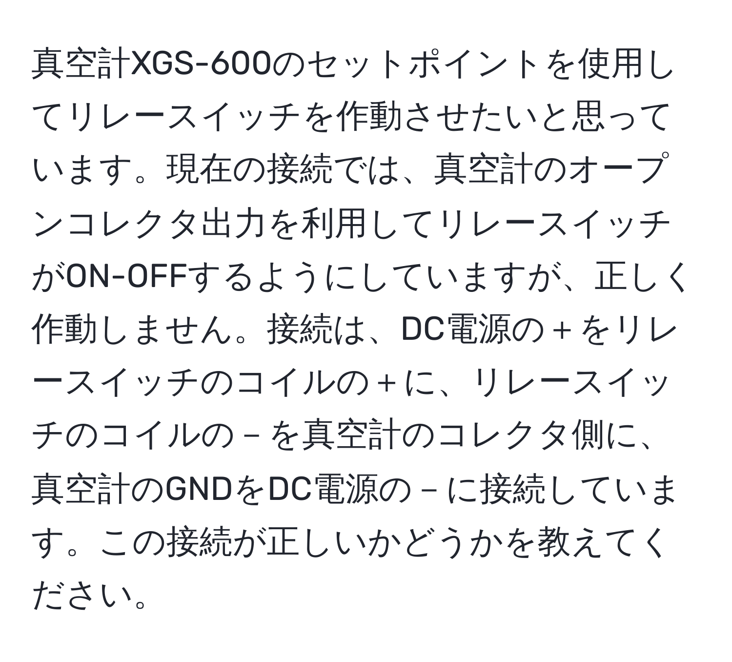 真空計XGS-600のセットポイントを使用してリレースイッチを作動させたいと思っています。現在の接続では、真空計のオープンコレクタ出力を利用してリレースイッチがON-OFFするようにしていますが、正しく作動しません。接続は、DC電源の＋をリレースイッチのコイルの＋に、リレースイッチのコイルの－を真空計のコレクタ側に、真空計のGNDをDC電源の－に接続しています。この接続が正しいかどうかを教えてください。