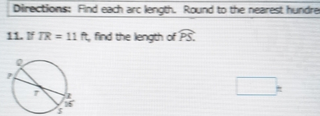 Directions: Find each arc length. Round to the nearest hundre 
11. If TR=11ft , find the length of widehat PS. 
□ ^circ 
$