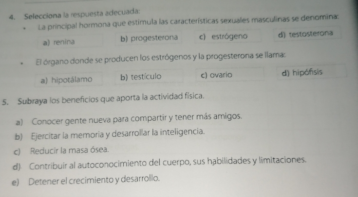 Selecciona la respuesta adecuada:
La principal hormona que estimula las características sexuales masculinas se denomina:
a) renina b) progesterona c) estrógeno d) testosterona
El órgano donde se producen los estrógenos y la progesterona se llama:
a) hipotálamo b) testículo c) ovario d) hipófisis
5. Subraya los beneficios que aporta la actividad física.
a) Conocer gente nueva para compartir y tener más amigos.
b) Ejercitar la memoria y desarrollar la inteligencia.
c) Reducir la masa ósea.
d) Contribuir al autoconocimiento del cuerpo, sus habilidades y limitaciones.
e) Detener el crecimiento y desarrollo.