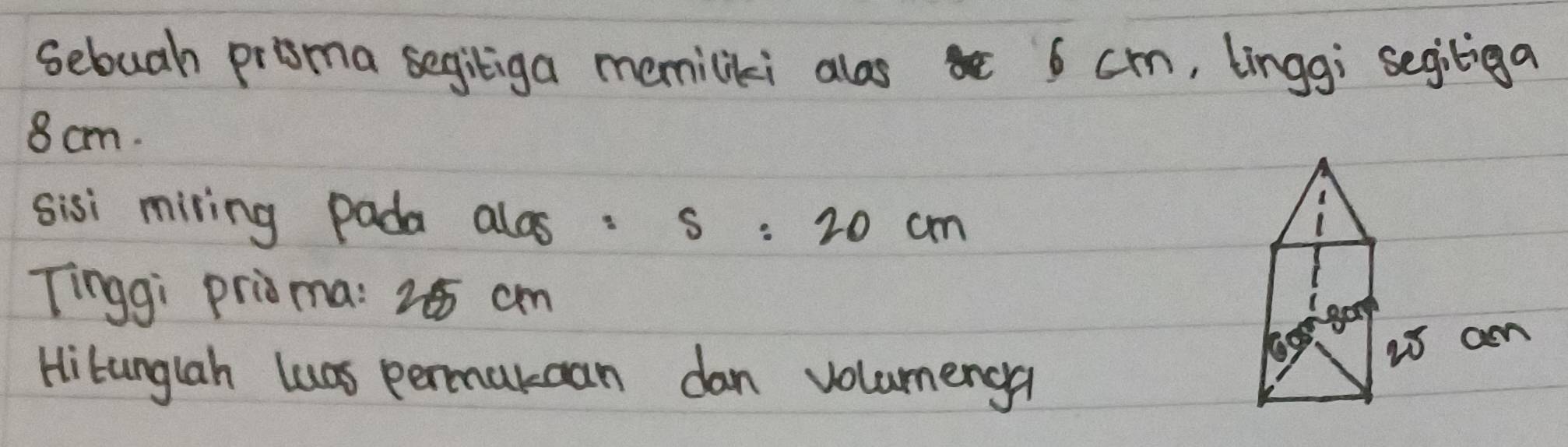 sebuah proma segiliga memiliki alos 6 cm, linggi segiliga
8 cm. 
sisi miring pada alos: s=20cm
Tinggi prioma: 25 cm
gop 
Hibunglah luas permukcan dan volumenga 
is am