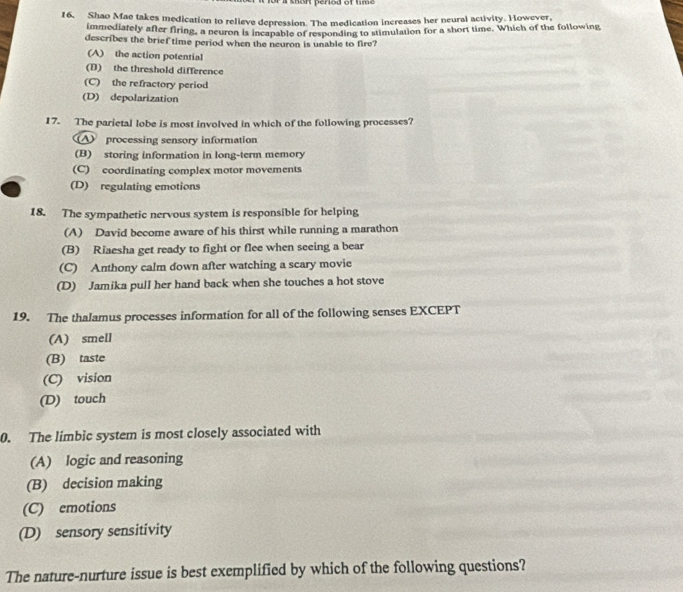 Shao Mae takes medication to relieve depression. The medication increases her neural activity. However,
immediately after firing, a neuron is incapable of responding to stimulation for a short time. Which of the following
describes the brief time period when the neuron is unable to fire?
(A) the action potential
(D) the threshold difference
(C) the refractory period
(D) depolarization
17. The parietal lobe is most involved in which of the following processes?
A processing sensory information
(B) storing information in long-term memory
(C) coordinating complex motor movements
(D) regulating emotions
18. The sympathetic nervous system is responsible for helping
(A) David become aware of his thirst while running a marathon
(B) Riaesha get ready to fight or flee when seeing a bear
(C) Anthony calm down after watching a scary movie
(D) Jamika pull her hand back when she touches a hot stove
19. The thalamus processes information for all of the following senses EXCEPT
(A) smell
(B) taste
(C) vision
(D) touch
0. The limbic system is most closely associated with
(A) logic and reasoning
(B) decision making
(C) emotions
(D) sensory sensitivity
The nature-nurture issue is best exemplified by which of the following questions?