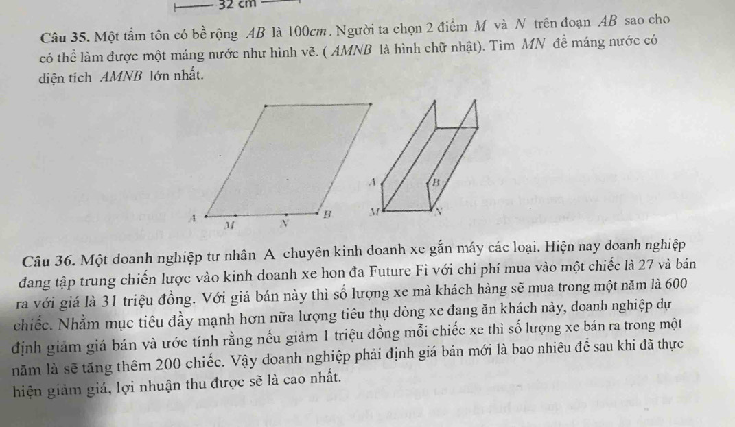 32 cm
Câu 35. Một tấm tôn có bề rộng AB là 100cm. Người ta chọn 2 điểm M và N trên đoạn AB sao cho 
có thể làm được một máng nước như hình vẽ. ( AMNB là hình chữ nhật). Tìm MN để máng nước có 
diện tích AMNB lớn nhất. 
Câu 36. Một doanh nghiệp tư nhân A chuyên kinh doanh xe gắn máy các loại. Hiện nay doanh nghiệp 
đang tập trung chiến lược vào kinh doanh xe hon đa Future Fi với chi phí mua vào một chiếc là 27 và bán 
ra với giá là 31 triệu đồng. Với giá bán này thì số lượng xe mà khách hàng sẽ mua trong một năm là 600
chiếc. Nhằm mục tiêu đầy mạnh hơn nữa lượng tiêu thụ dòng xe đang ăn khách này, doanh nghiệp dự 
định giảm giá bán và ước tính rằng nếu giảm 1 triệu đồng mỗi chiếc xe thì số lượng xe bán ra trong một 
năm là sẽ tăng thêm 200 chiếc. Vậy doanh nghiệp phải định giá bán mới là bao nhiêu để sau khi đã thực 
hiện giảm giá, lợi nhuận thu được sẽ là cao nhất.