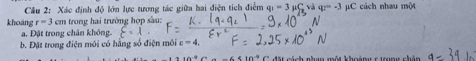 Xác định độ lớn lực tương tác giữa hai điện tích điểm q_1=3 H S và q_2=-3mu C cách nhau một 
khoảng r=3cm trong hai trường hợp sầu: 
a. Đặt trong chân không. 
b. Đặt trong điện môi có hằng số điện môi c=4.
10^(-9) đặt cách nhay một khoàng r trong chân