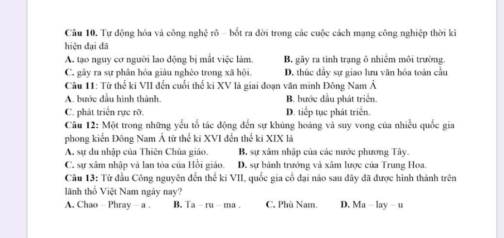 Tự động hóa và công nghệ rô - bốt ra đời trong các cuộc cách mạng công nghiệp thời kì
hiện đại đã
A. tạo nguy cơ người lao động bị mất việc làm. B. gây ra tình trạng ô nhiềm môi trường.
C. gây ra sự phân hóa giàu nghèo trong xã hội. D. thúc dầy sự giao lưu văn hóa toàn cầu
Câu 11: Từ thế kỉ VII đến cuối thế kỉ XV là giai đoạn văn minh Đông Nam Á
A. bước đầu hình thành. B. bước đầu phát triển.
C. phát triển rực rỡ. D. tiếp tục phát triển.
Câu 12: Một trong những yếu tố tác động đến sự khủng hoảng và suy vong của nhiều quốc gia
phong kiến Đông Nam Á từ thế ki XVI đến thế ki XIX là
A. sự du nhập của Thiên Chúa giáo. B. sự xâm nhập của các nước phương Tây.
C. sự xâm nhập và lan tỏa của Hồi giáo. D. sự bành trướng và xâm lược của Trung Hoa.
Câu 13: Từ đầu Công nguyên đến thế kỉ VII, quốc gia cổ đại nào sau đây đã được hình thành trên
lãnh thổ Việt Nam ngày nay?
A. Chao - Phray - a . B. Ta-ru-ma. C. Phù Nam. D. Ma - lay - u