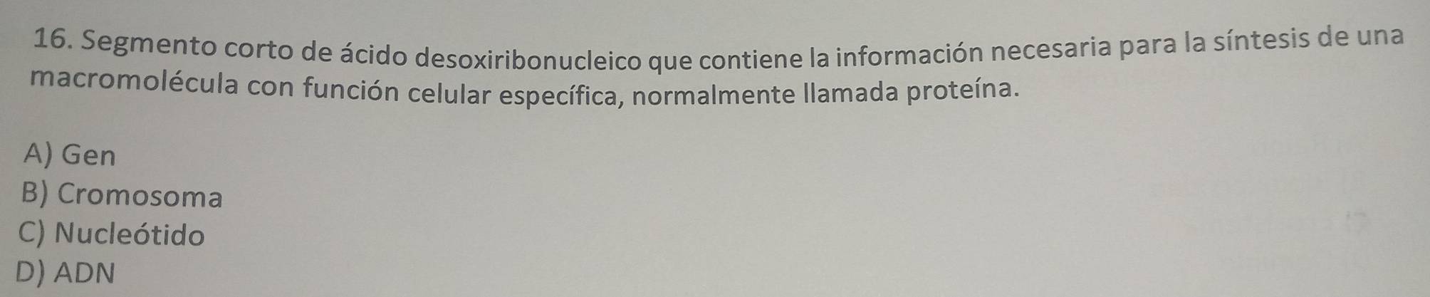 Segmento corto de ácido desoxiribonucleico que contiene la información necesaria para la síntesis de una
macromolécula con función celular específica, normalmente llamada proteína.
A) Gen
B) Cromosoma
C) Nucleótido
D) ADN