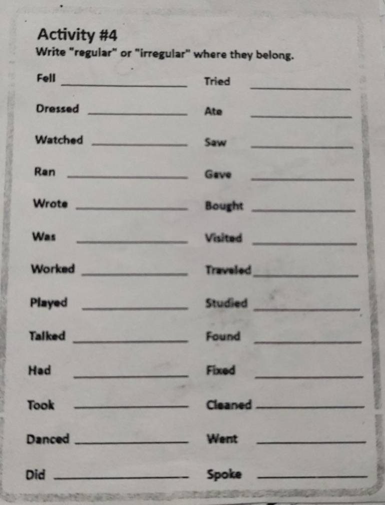 Activity #4 
Write "regular" or "irregular" where they belong. 
_ 
Fell _Tried 
Dressed _Ate_ 
Watched _Saw_ 
Ran _Gave_ 
Wrote _Bought_ 
Was _Visited_ 
Worked _Traveled_ 
Played _Studied_ 
Talked _Found_ 
Had _Fixed_ 
Took _Cleaned_ 
Danced _Went_ 
Did _Spoke_