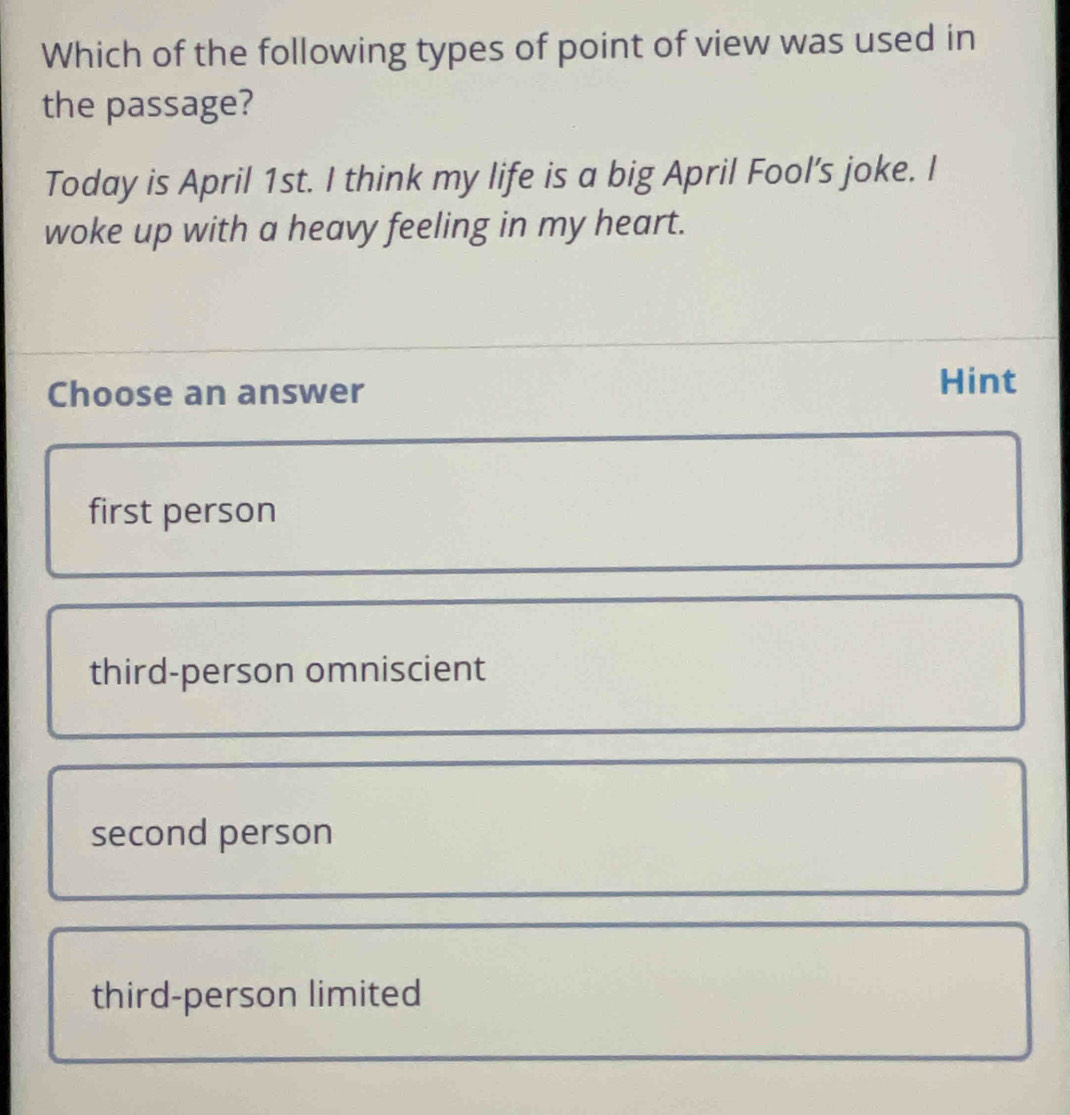 Which of the following types of point of view was used in
the passage?
Today is April 1st. I think my life is a big April Fool’s joke. I
woke up with a heavy feeling in my heart.
Choose an answer Hint
first person
third-person omniscient
second person
third-person limited