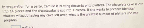 In preparation for a party, Camille is putting desserts onto platters. The chocolate cake is cut 
into 14 pieces and the cheesecake is cut into 4 pieces. If she wants to prepare identical 
platters without having any cake left over, what is the greatest number of platters she can 
prepare? 
platters