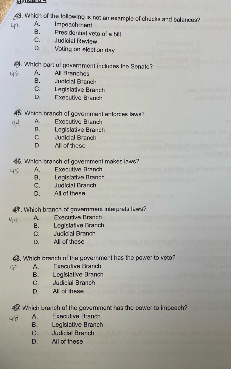 Standard 4
3. Which of the following is not an example of checks and balances?
A. Impeachment
B. Presidential veto of a bill
C. Judicial Review
D. Voting on election day
4. Which part of government includes the Senate?
A. All Branches
B. Judicial Branch
C. Legislative Branch
D. Executive Branch
45. Which branch of government enforces laws?
A. Executive Branch
B. Legislative Branch
C. Judicial Branch
D. All of these
16. Which branch of government makes laws?
A. Executive Branch
B. Legislative Branch
C. Judicial Branch
D. All of these
7. Which branch of government interprets laws?
A. Executive Branch
B. Legislative Branch
C. Judicial Branch
D. All of these
48. Which branch of the government has the power to veto?
A. Executive Branch
B. Legislative Branch
C. Judicial Branch
D. All of these
49. Which branch of the government has the power to impeach?
A. Executive Branch
B. Legislative Branch
C. Judicial Branch
D. All of these