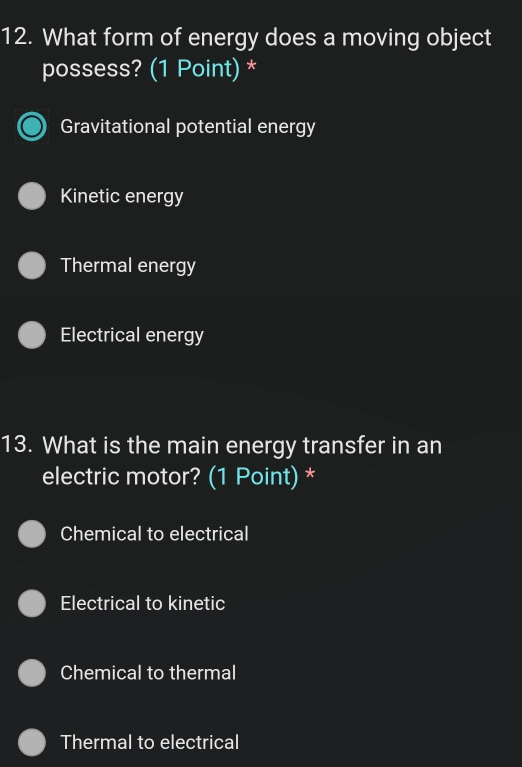 What form of energy does a moving object
possess? (1 Point) *
Gravitational potential energy
Kinetic energy
Thermal energy
Electrical energy
13. What is the main energy transfer in an
electric motor? (1 Point) *
Chemical to electrical
Electrical to kinetic
Chemical to thermal
Thermal to electrical