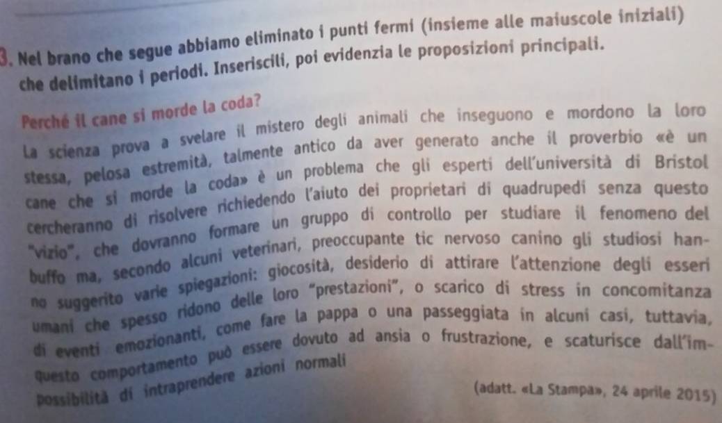 Nel brano che segue abbiamo eliminato i punti fermí (insieme alle maiuscole iniziali) 
che delimitano i periodi. Inseriscili, poi evidenzia le proposizioni principali. 
Perché il cane si morde la coda? 
La scienza prova a svelare il místero deglí animalí che inseguono e mordono la loro 
stessa, pelosa estremità, talmente antico da aver generato anche il proverbio «é un 
cane che si morde la coda» è un problema che gli esperti dell'università di Brístol 
cercheranno di risolvere richiedendo l'aiuto dei proprietari di quadrupedí senza questo 
''vizio'', che dovranno formare un gruppo di controllo per studiare il fenomeno del 
buffo ma, secondo alcuni veterinari, preoccupante tic nervoso canino gli studiosi han- 
no suggerito varie spiegazioni: giocosità, desiderio di attirare l'attenzione deglí esseri 
umani che spesso ridono delle loro “prestazioni”, o scarico dí stress in concomitanza 
di eventi emozionanti, come fare la pappa o una passeggiata in alcuní casí, tuttavia, 
questo comportamento può essere dovuto ad ansia o frustrazione, e scaturisce dall'im- 
possibilită di intraprendere azioni normali 
(adatt. «La Stampa», 24 aprile 2015)