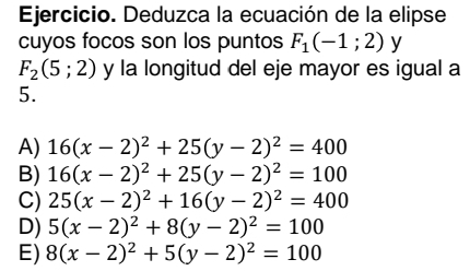 Ejercicio. Deduzca la ecuación de la elipse
cuyos focos son los puntos F_1(-1;2) y
F_2(5;2) y la longitud del eje mayor es igual a
5.
A) 16(x-2)^2+25(y-2)^2=400
B) 16(x-2)^2+25(y-2)^2=100
C) 25(x-2)^2+16(y-2)^2=400
D) 5(x-2)^2+8(y-2)^2=100
E) 8(x-2)^2+5(y-2)^2=100