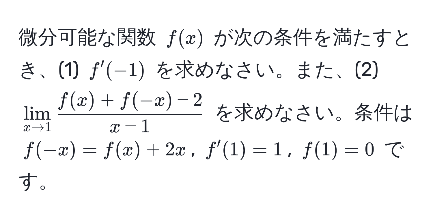 微分可能な関数 $f(x)$ が次の条件を満たすとき、(1) $f'(-1)$ を求めなさい。また、(2) $lim_x to 1  (f(x) + f(-x) - 2)/x - 1 $ を求めなさい。条件は $f(-x) = f(x) + 2x$, $f'(1) = 1$, $f(1) = 0$ です。