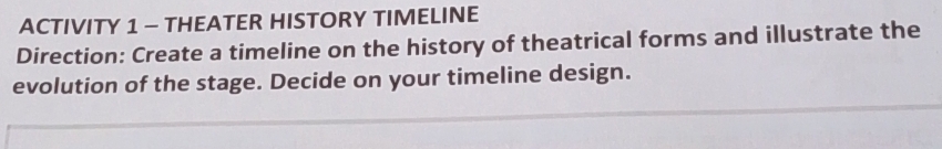 ACTIVITY 1 - THEATER HISTORY TIMELINE 
Direction: Create a timeline on the history of theatrical forms and illustrate the 
evolution of the stage. Decide on your timeline design.