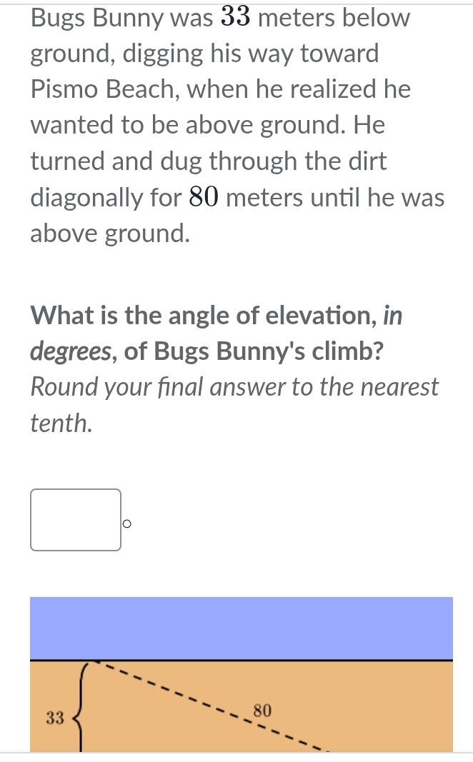 Bugs Bunny was 33 meters below
ground, digging his way toward
Pismo Beach, when he realized he
wanted to be above ground. He
turned and dug through the dirt
diagonally for 80 meters until he was
above ground.
What is the angle of elevation, in
degrees, of Bugs Bunny's climb?
Round your final answer to the nearest
tenth.
33
80