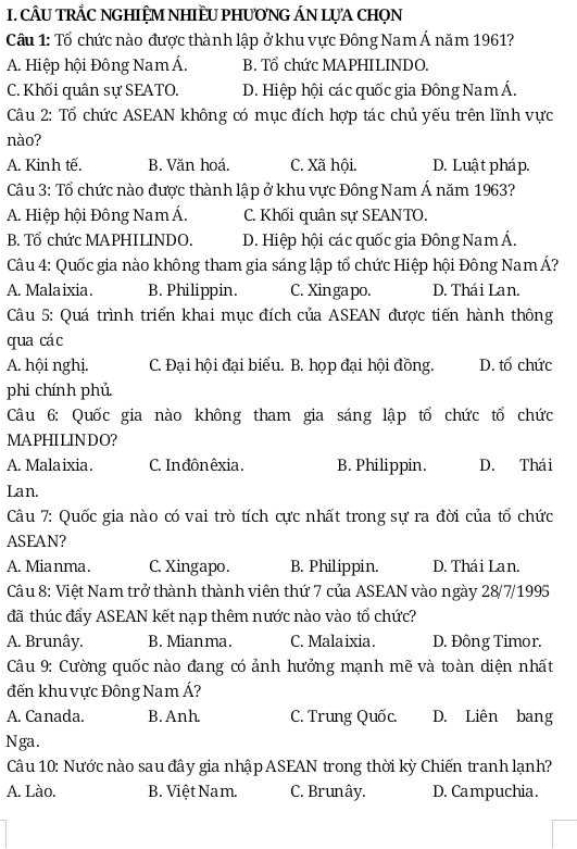 CÂU TRÂC NGHIỆM NHIÈU PHƯONG ÁN LỤA CHọN
Câu 1: Tổ chức nào được thành lập ở khu vực Đông Nam Á năm 1961?
A. Hiệp hội Đông Nam Á. B. Tổ chức MAPHILINDO.
C. Khối quân sự SEATO. D. Hiệp hội các quốc gia Đông Nam Á.
Câu 2: Tổ chức ASEAN không có mục đích hợp tác chủ yếu trên lĩnh vực
nào?
A. Kinh tế. B. Văn hoá. C. Xã hội. D. Luật pháp.
Câu 3: Tổ chức nào được thành lập ở khu vực Đông Nam Á năm 1963?
A. Hiệp hội Đông Nam Á. C. Khối quân sự SEANTO.
B. Tổ chức MAPHILINDO. D. Hiệp hội các quốc gia Đông Nam Á.
Câu 4: Quốc gia nào không tham gia sáng lập tổ chức Hiệp hội Đông NamÁ?
A. Malaixia. B. Philippin. C. Xingapo. D. Thái Lan.
Câu 5: Quá trình triển khai mục đích của ASEAN được tiến hành thông
qua các
A. hội nghị. C. Đại hội đại biểu. B. họp đại hội đồng. D. tố chức
phi chính phủ
Câu 6: Quốc gia nào không tham gia sáng lập tổ chức tổ chức
MAPHILINDO?
A. Malaixia. C. Inđônêxia. B. Philippin. D. Thái
Lan.
Câu 7: Quốc gia nào có vai trò tích cực nhất trong sự ra đời của tổ chức
ASFAN?
A. Mia nma. C. Xingapo. B. Philippin. D. Thái Lan.
Câu 8: Việt Nam trở thành thành viên thứ 7 của ASEAN vào ngày 28/7/1995
đã thúc đẩy ASEAN kết nạp thêm nước nào vào tổ chức?
A. Brunây. B. Mian ma. C. Malaixia. D. Đông Timor.
Câu 9: Cường quốc nào đang có ảnh hưởng mạnh mẽ và toàn diện nhất
đến khu vực Đông Nam Á?
A. Canada. B. Anh C. Trung Quốc. D. Liên bang
Nga.
Câu 10: Nước nào sau đây gia nhập ASEAN trong thời kỳ Chiến tranh lạnh?
A. Lào. B. Việt Nam. C. Brunây. D. Campuchia.