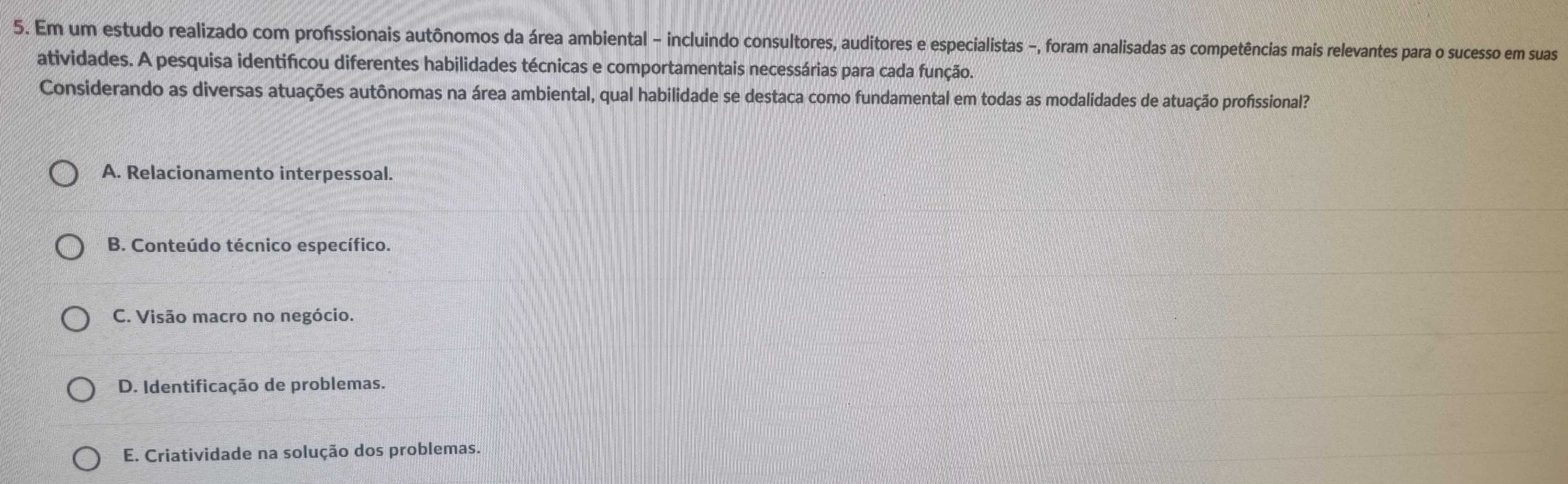 Em um estudo realizado com profissionais autônomos da área ambiental - incluindo consultores, auditores e especialistas -, foram analisadas as competências mais relevantes para o sucesso em suas
atividades. A pesquisa identificou diferentes habilidades técnicas e comportamentais necessárias para cada função.
Considerando as diversas atuações autônomas na área ambiental, qual habilidade se destaca como fundamental em todas as modalidades de atuação profissional?
A. Relacionamento interpessoal.
B. Conteúdo técnico específico.
C. Visão macro no negócio.
D. Identificação de problemas.
E. Criatividade na solução dos problemas.