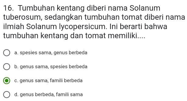 Tumbuhan kentang diberi nama Solanum
tuberosum, sedangkan tumbuhan tomat diberi nama
ilmiah Solanum lycopersicum. Ini berarti bahwa
tumbuhan kentang dan tomat memiliki....
a. spesies sama, genus berbeda
b. genus sama, spesies berbeda
c. genus sama, famili berbeda
d. genus berbeda, famili sama