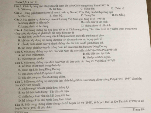 Bài 6,7,Mã đề 101
Cầâu 1. Giai cấp động đảo hãng hái nhất tham gia cuộc Cách mạng tháng Tâm (1945) là C. Nông dân. D. Chính trj.
A. Vũ trang. B. Trị thức.
Câu 2. Trong giai đoạn một của kế hoạch quân sự Nava (1953), Pháp tiến hành phòng ngự C. Trung Bộ D. Đù Nẵng
A. Bắc Bộ B. Nam Bộ
Cầu 3. Hai nhiệm vụ chiến lược của cách mạng Việt Nam giai đoạn 1945 - 1954 là
A. kháng chiến và kiến quốc. B. chiến đầu và săn xuất.
C. kháng chiến và lao động. D. kháng chiến và cải cách.
Câu 4. Một trong những bài học được rút ra từ Cách mạng tháng Tâm năm 1945 có ý nghĩa quan trọng trong
công cuộc xây dụng và phát triển đất nước hiện nay là
A. linh hoạt, quyết đoán trong việc kết hợp các hình thức đầu tranh ngoại giao.
B. kết hợp xây dựng lực lượng vũ trang với sức mạnh của lực lượng quốc tế.
C. cần dự đoán chính xác và nhanh chống nằm bắt thời cơ để giánh thắng lợi.
D. tận dụng, phát huy truyền thống đoàn kết của nhân dân ba nước Đông Dương.
Câu 5, Một trong những mục tiêu của Việt Nam khi mở chiến dịch Điện Biên Phủ (1954) là
A. kết thúc chiến tranh. B. tiểu diệt sinh lực địch.
C. mở rộng căn cứ địa. D. liên lạc với bên ngoài.
Cầu 6. Một trong những mục đích của Pháp khi đưa quân tần công lên Việt Bắc (1947) là
A. kết thúc chiến tranh trong danh dự.
B. thành lập Liên bang Đông Dương.
C. đưa được tù binh Pháp trò về nước.
D. tiêu điệt cơ quan đầu não kháng chiến.
Cầu 7. Một trong những nội dung của tình hình thế giới khi cuộc kháng chiến chống Pháp (1945 - 1954) của nhân
dân Việt Nam nổ ra là
A. cách mạng Cuba đã giành được thắng lợi.
B. xu thể hòa hoãn Đông - Tây đã xuất hiện.
C. chiến lược toàn cầu của Mỹ đang thất bại.
D. hệ thống xã hội chủ nghĩa đang hình thành.
Câu 8. Một trong những điểm chung của kể hoạch Rơ ve (1949), kể hoạch Đờ Lát Đơ Tatxinhi (1950) và kể
hoạch Nava (1953) là đều nhằm
Trang 1/4