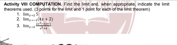 Activity VIII COMPUTATION. Find the limit and, when appropriate, indicate the limit
theorems used. (3 points for the limit and 1 point for each of the limit theorem)
1. lim_xto 25
2. lim_xto -3(4x+2)
3. lim_xto 2 (2x^2-3x+1)/x^3+4 