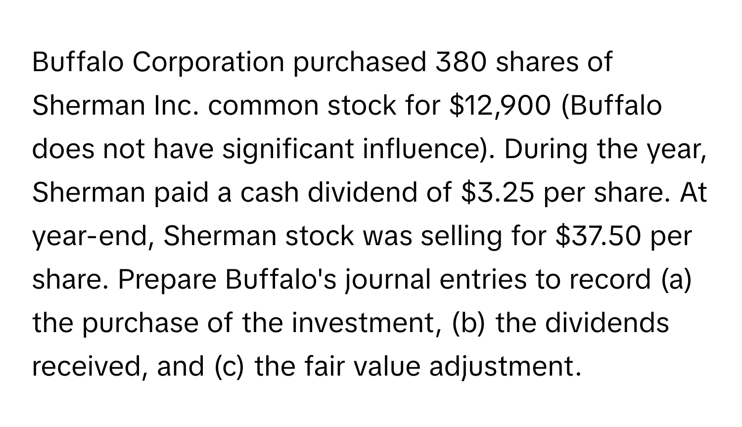 Buffalo Corporation purchased 380 shares of Sherman Inc. common stock for $12,900 (Buffalo does not have significant influence). During the year, Sherman paid a cash dividend of $3.25 per share. At year-end, Sherman stock was selling for $37.50 per share.   Prepare Buffalo's journal entries to record (a) the purchase of the investment, (b) the dividends received, and (c) the fair value adjustment.