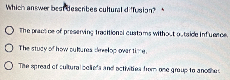 Which answer best describes cultural diffusion? *
The practice of preserving traditional customs without outside influence.
The study of how cultures develop over time.
The spread of cultural beliefs and activities from one group to another.