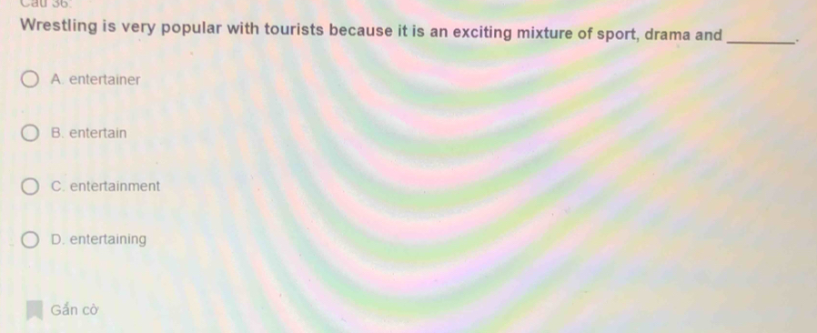 Cau 36.
Wrestling is very popular with tourists because it is an exciting mixture of sport, drama and _.
A. entertainer
B. entertain
C. entertainment
D. entertaining
Gắn cờ