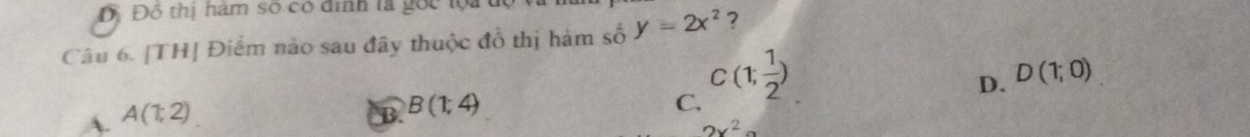 Đỗ Đô thị hàm số có dinh là gốc lộa
Câu 6. [TH] Điểm nào sau đây thuộc đồ thị hàm số y=2x^2 ?
D. D(1;0)
A. A(1;2)
B. B(1;4)
C. C(1; 1/2 )
2x^2