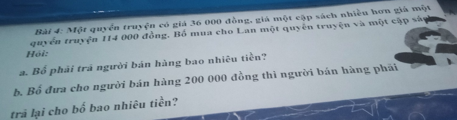 Một quyển truyện có giá 36 000 đồng, giá một cặp sách nhiều hơn giá một 
quyển truyện 114 000 đồng. Bố mua cho Lan một quyễn truyện và một cặp sá 
Hỏi: 
a. Bố phải trả người bán hàng bao nhiêu tiền? 
b. Bố đưa cho người bán hàng 200 000 đồng thì người bán hàng phải 
trả lại cho bố bao nhiêu tiền?