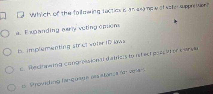 Which of the following tactics is an example of voter suppression?
a. Expanding early voting options
b. Implementing strict voter ID laws
c. Redrawing congressional districts to reflect population changes
d. Providing language assistance for voters